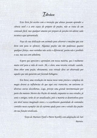 2
Conteúdo
INTRODUÇÃO ................................................................................................................................ 4
CAPÍTULO I - POÇÕES NO CONTEXTO HISTÓRICO......................................................................... 5
I. POÇÕES AO LONGO DA HISTÓRIA.............................................................................................. 5
II. A HISTÓRIA DAS POÇÕES........................................................................................................... 7
III. AS POÇÕES AO MODO DOS TROUXAS ..................................................................................... 8
CAPÍTULO II - RECONHECENDO FERRAMENTAS.......................................................................... 10
I. UTENSÍLIOS UTILIZADOS NO PREPARO DE POÇÕES................................................................. 10
II. LISTA DE INGREDIENTES (PLANTAS)....................................................................................... 12
II. LISTA DE INGREDIENTES (ANIMAIS E OUTROS)...................................................................... 18
CAPÍTULO III - DEFININDO CONCEITOS ....................................................................................... 23
I. O QUE É UMA POÇÃO?............................................................................................................. 23
II. MÉTODOS DE PREPARAÇÃO DE INGREDIENTES...................................................................... 24
III. DIFERENÇAS FÍSICAS ENTRE POÇÕES .................................................................................... 26
IV. DIFERENÇAS DE CONSUMO DAS POÇÕES............................................................................. 27
CAPÍTULO IV - DA TEORIA À PRÁTICA: PREPARANDO POÇÕES................................................... 28
I. ESSÊNCIA DE TENTÁCULOS DE MURTISCO............................................................................... 28
II. POÇÃO MORPHEUS LIQUOR ................................................................................................... 29
III. POÇÃO APIMENTADA............................................................................................................. 30
IV. POÇÃO CURA FURÚNCULOS ................................................................................................. 31
V. POÇÃO FECHA-CORTES ........................................................................................................... 33
VI. POÇÃO PARA ACALMAR......................................................................................................... 34
VII. POÇÃO Wiggenweld.............................................................................................................. 34
 