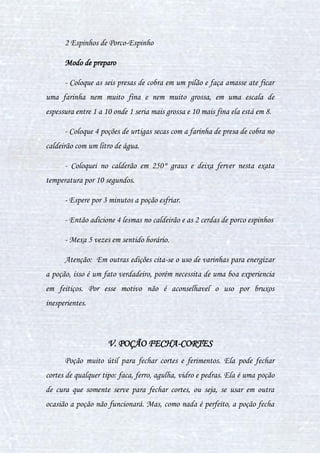 30
100g de raiz de sanguinária picada
200g de garra de grifo em pó
100 ml de sangue de salamandra
8 gotas de xarope de heléboro
Modo de preparo
Com a água já no processo de fervura, acrescente a raiz de
sanguinária picada e as garras de grifo, mexa-os até adquirir uma cor de
verde escuro. Pare de mexer e coloque o sangue de salamandra, deixe
cozinhar por 3 minutos e depois tire a poção do caldeirão, colocando em um
recipiente e o coa para volta do caldeirão. Abaixe o fogo e coloque as oito
gotas de heléboro, mexa no sentido horário e anti-horário ao mesmo tempo,
até atingir a coloração dourada. Tire do fogo e o mexa até atingir uma
coloração negra.
III. POÇÃO APIMENTADA
A poção Apimentada serve para curar resfriados . Ela é bem forte e
cura um resfriado em questão de 10 minutos, foi inventada por um
alquimista chamado Glover Hipworth, uma vez que ele vivia resfriado. A
poção é muito usada pela comunidade bruxa na época do Inverno, quando o
ambiente é mais frio. Porém a só cura um resfriado simples.
Ingredientes
 