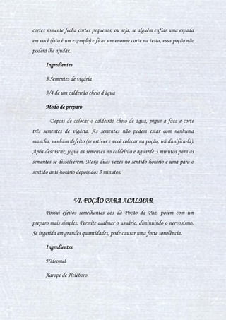 31
1 pimenta verde e pequena
300ml de sangue de salamandra
12 escamas de kappa
Uma pitada de pêlos do rabo de erumpente (ingrediente muito raro)
Modo de preparo
Despeje o sangue de salamandra no caldeirão e mexa-o por alguns
segundos, até esquentar. Depois despeje a pimenta e as escamas mexendo-as
no sentido horário duas vezes, até a cor da poção mudar para um lilás claro.
Espere esfriar e, por último, acrescente os pêlos do rabo de erumpente e
misturar a poção no sentido anti-horário três vezes, até que ela atinja um
tom prateado. Coe a poção logo depois da mesma ser preparada.
IV. POÇÃO CURA FURÚNCULOS
Essa poção é de complexidade baixa, ela serve para cura furúnculos,
como o próprio nome diz, ela combate também outros dois problemas de pele,
Oleosidade e acnes.
A poção pode ser ingerida como também pode ser passada no local, de
acordo com a complexidade do furúnculo deve-se dar preferencia a passar
diretamente no local.
Nesta poção não se deve adicionar as cerdas de porco espinho antes de
tirar o caldeirão do fogo, Quando isso acontece a poção produz um silvo alto
 