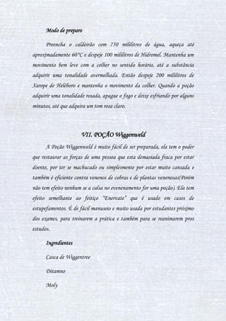 32
e uma fumaça acre e verde que tem a potencialidade de derreter o caldeirão e
encher de furúnculos onde ela acertar.
Ingredientes
6 dentes de cobra
4 Lesmas-lentas
2 Espinhos de Porco-Espinho
Modo de preparo
- Coloque as seis presas de cobra em um pilão e faça amasse ate ficar
uma farinha nem muito fina e nem muito grossa, em uma escala de
espessura entre 1 a 10 onde 1 seria mais grossa e 10 mais fina ela está em 8.
- Coloque 4 poções de urtigas secas com a farinha de presa de cobra no
caldeirão com um litro de água.
- Coloquei no calderão em 250° graus e deixa ferver nesta exata
temperatura por 10 segundos.
- Espere por 3 minutos a poção esfriar.
- Então adicione 4 lesmas no caldeirão e as 2 cerdas de porco espinhos
- Mexa 5 vezes em sentido horário.
Atenção: Em outras edições cita-se o uso de varinhas para energizar
a poção, isso é um fato verdadeiro, porém necessita de uma boa experiencia
em feitiços. Por esse motivo não é aconselhavel o uso por bruxos
inesperientes.
 