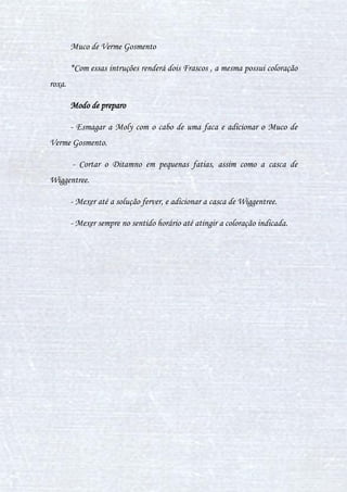 33
V. POÇÃO FECHA-CORTES
Poção muito útil para fechar cortes e ferimentos. Ela pode fechar
cortes de qualquer tipo: faca, ferro, agulha, vidro e pedras. Ela é uma poção
de cura que somente serve para fechar cortes, ou seja, se usar em outra
ocasião a poção não funcionará. Mas, como nada é perfeito, a poção fecha
cortes somente fecha cortes pequenos, ou seja, se alguém enfiar uma espada
em você (isto é um exemplo) e ficar um enorme corte na testa, essa poção não
poderá lhe ajudar.
Ingredientes
3 Sementes de vigária
3/4 de um caldeirão cheio d'água
Modo de preparo
Depois de colocar o caldeirão cheio de água, pegue a faca e corte
três sementes de vigária. As sementes não podem estar com nenhuma
mancha, nenhum defeito (se estiver e você colocar na poção, irá danifica-lá).
Após descascar, jogue as sementes no caldeirão e aguarde 3 minutos para as
sementes se dissolverem. Mexa duas vezes no sentido horário e uma para o
sentido anti-horário depois dos 3 minutos.
 