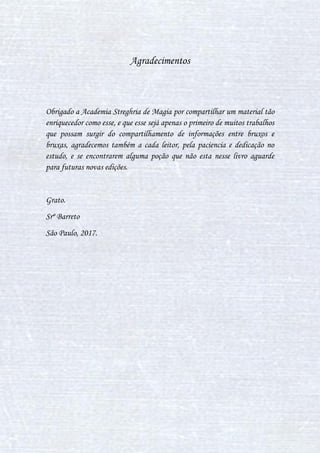 34
VI. POÇÃO PARA ACALMAR
Possui efeitos semelhantes aos da Poção da Paz, porém com um
preparo mais simples. Permite acalmar o usuário, diminuindo o nervosismo.
Se ingerida em grandes quantidades, pode causar uma forte sonolência.
Ingredientes
Hidromel
Xarope de Heléboro
Modo de preparo
Preencha o caldeirão com 750 mililitros de água, aqueça até
aproximadamente 60°C e despeje 100 mililitros de Hidromel. Mantenha um
movimento bem leve com a colher no sentido horário, até a substância
adquirir uma tonalidade avermelhada. Então despeje 200 mililitros de
Xarope de Heléboro e mantenha o movimento da colher. Quando a poção
adquirir uma tonalidade rosada, apague o fogo e deixe esfriando por alguns
minutos, até que adquira um tom rosa claro.
VII. POÇÃO Wiggenweld
A Poção Wiggenweld é muito fácil de ser preparada, ela tem o poder
que restaurar as forças de uma pessoa que esta demasiada fraca por estar
doente, por ter se machucado ou simplesmente por estar muito cansada e
também é eficiente contra venenos de cobras e de plantas venenosas(Porém
 