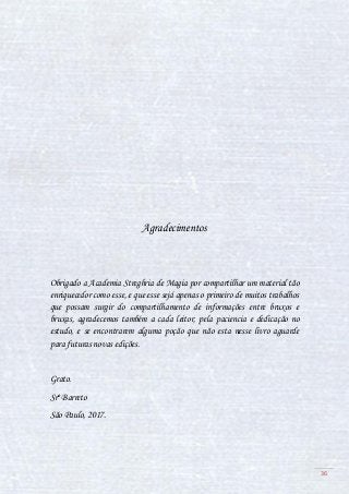 36
Agradecimentos
Obrigado a Academia Streghria de Magia por compartilhar um material tão
enriquecedor como esse, e que esse sejá apenas o primeiro de muitos trabalhos
que possam surgir do compartilhamento de informações entre bruxos e
bruxas, agradecemos também a cada leitor, pela paciencia e dedicação no
estudo, e se encontrarem alguma poção que não esta nesse livro aguarde
para futuras novas edições.
Grato.
Srº Barreto
São Paulo, 2017.
 