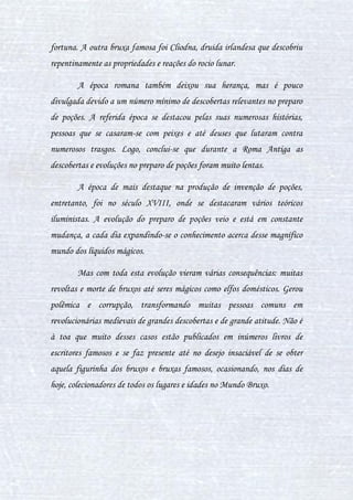 4
INTRODUÇÃO
Este livro foi escrito com a intenção que alunos possam aprender a
ciência sutil e a arte exata do preparo de poções, não se trata de um
conteudo fácil, mas qualquer amante por preparo de poções irá adorar cada
tecninca aqui apresentada.
Faça da sua dedicação um estimulo para absorver o maximo que esse
livro tem para te oferecer, Algumas poções são tão poderosas quanto
qualquer feitiço, suas varinhas não serão o diferencial, porém não é proibido
o uso, mas use com sabedoria.
Espero que apreciem e aprendam com nossa matéria, que é realmente
muito útil para a vida de vocês. Ah, e claro, uma terceira virtude: cautela.
Para obter uma poção, obviamente, essa virtude deve ser observada por
aqueles que não quiserem sair fazendo bobagens.
Em breve, uma revolução em massa nesse ramo preciso e complexo da
magia deverá às influências do que aqui está transcrito, em uníssono às
diversas outras descobertas. Logo, prevejo uma grande movimentação por
parte dos maiores Mestre das Poções do mundo, enquanto os seus estudos, já
senis e antigos, terão de ser atualizados, pois a matéria se desenvolveu para
um nível nunca imaginado antes, e a exorbitante quantidade de conteúdos
contidos nesse exemplar são de extrema ajuda para com o estudo das poções
em sua função totalizada.
Texto de Marteen Tyrell e Pietro Keethly com adaptações de Iuri
Barreto.
 
