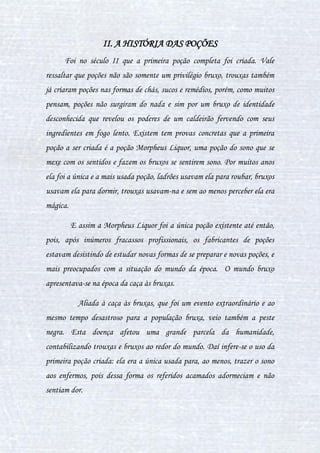 5
CAPÍTULO I - POÇÕES NO CONTEXTO HISTÓRICO
I. POÇÕES AO LONGO DA HISTÓRIA
O preparo de poções vem sendo realizado há centenas de anos. Há
indícios que ele ocorreu até mesmo nos tempos pré-históricos, quando bruxos
das trevas realizavam seu preparo através de uma das mais conhecidas
formas de magia: a wicca.
O objetivo da maioria dos bruxos da pré-história era o de descobrir
vestígios e começar a desenvolver a magia mais adiante. Com esses bruxos
herdamos informações preciosas, algumas ainda de origens desconhecidas,
como, por exemplo, muitas das poções de efeito instantâneo e até as mais
demoradas para serem preparadas vieram de herança dos bruxos pré-
históricos.
Mas sem dúvida um dos tempos onde teve mais ação evolutiva no
preparo de poções e de descobertas importantíssimas foi a era Medieval.
Houve a criação das poções estimulantes, poções curativas, poções
ilusionistas, poções do sentimento, estudo de efeitos lunar e inventos no
auxílio de seu preparo.
Sem dúvida os dois bruxos mais congratulados e destacados daquela
época era Gregory Smarmy, criador do Unguento Grasiento, poção que quem
bebe faz pensar que se dado que é o melhor amigo. Gregory faturou muitos
galeões depois desta nova poção pois deste jeito ele enganou o Rei Ricardo
fazendo-o pensar que Gregory era o seu melhor amigo, e assim ganhou uma
 
