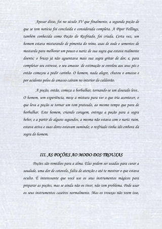 6
fortuna. A outra bruxa famosa foi Cliodna, druida irlandesa que descobriu
repentinamente as propriedades e reações do rocio lunar.
A época romana também deixou sua herança, mas é pouco
divulgada devido a um número mínimo de descobertas relevantes no preparo
de poções. A referida época se destacou pelas suas numerosas histórias,
pessoas que se casaram-se com peixes e até deuses que lutaram contra
numerosos trasgos. Logo, conclui-se que durante a Roma Antiga as
descobertas e evoluções no preparo de poções foram muito lentas.
A época de mais destaque na produção de invenção de poções,
entretanto, foi no século XVIII, onde se destacaram vários teóricos
iluministas. A evolução do preparo de poções veio e está em constante
mudança, a cada dia expandindo-se o conhecimento acerca desse magnífico
mundo dos líquidos mágicos.
Mas com toda esta evolução vieram várias consequências: muitas
revoltas e morte de bruxos até seres mágicos como elfos domésticos. Gerou
polêmica e corrupção, transformando muitas pessoas comuns em
revolucionárias medievais de grandes descobertas e de grande atitude. Não é
à toa que muito desses casos estão publicados em inúmeros livros de
escritores famosos e se faz presente até no desejo insaciável de se obter
aquela figurinha dos bruxos e bruxas famosos, ocasionando, nos dias de
hoje, colecionadores de todos os lugares e idades no Mundo Bruxo.
 