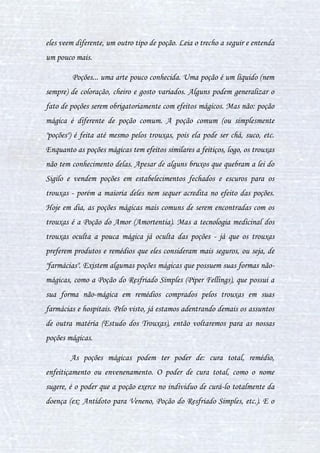 7
II. A HISTÓRIA DAS POÇÕES
Foi no século II que a primeira poção completa foi criada. Vale
ressaltar que poções não são somente um privilégio bruxo, trouxas também
já criaram poções nas formas de chás, sucos e remédios, porém, como muitos
pensam, poções não surgiram do nada e sim por um bruxo de identidade
desconhecida que revelou os poderes de um caldeirão fervendo com seus
ingredientes em fogo lento. Existem tem provas concretas que a primeira
poção a ser criada é a poção Morpheus Liquor, uma poção do sono que se
mexe com os sentidos e fazem os bruxos se sentirem sono. Por muitos anos
ela foi a única e a mais usada poção, ladrões usavam ela para roubar, bruxos
usavam ela para dormir, trouxas usavam-na e sem ao menos perceber ela era
mágica.
E assim a Morpheus Liquor foi a única poção existente até então,
pois, após inúmeros fracassos profissionais, os fabricantes de poções
estavam desistindo de estudar novas formas de se preparar e novas poções, e
mais preocupados com a situação do mundo da época. O mundo bruxo
apresentava-se na época da caça às bruxas.
Aliada à caça às bruxas, que foi um evento extraordinário e ao
mesmo tempo desastroso para a população bruxa, veio também a peste
negra. Esta doença afetou uma grande parcela da humanidade,
contabilizando trouxas e bruxos ao redor do mundo. Daí infere-se o uso da
primeira poção criada: ela era a única usada para, ao menos, trazer o sono
aos enfermos, pois dessa forma os referidos acamados adormeciam e não
sentiam dor.
 