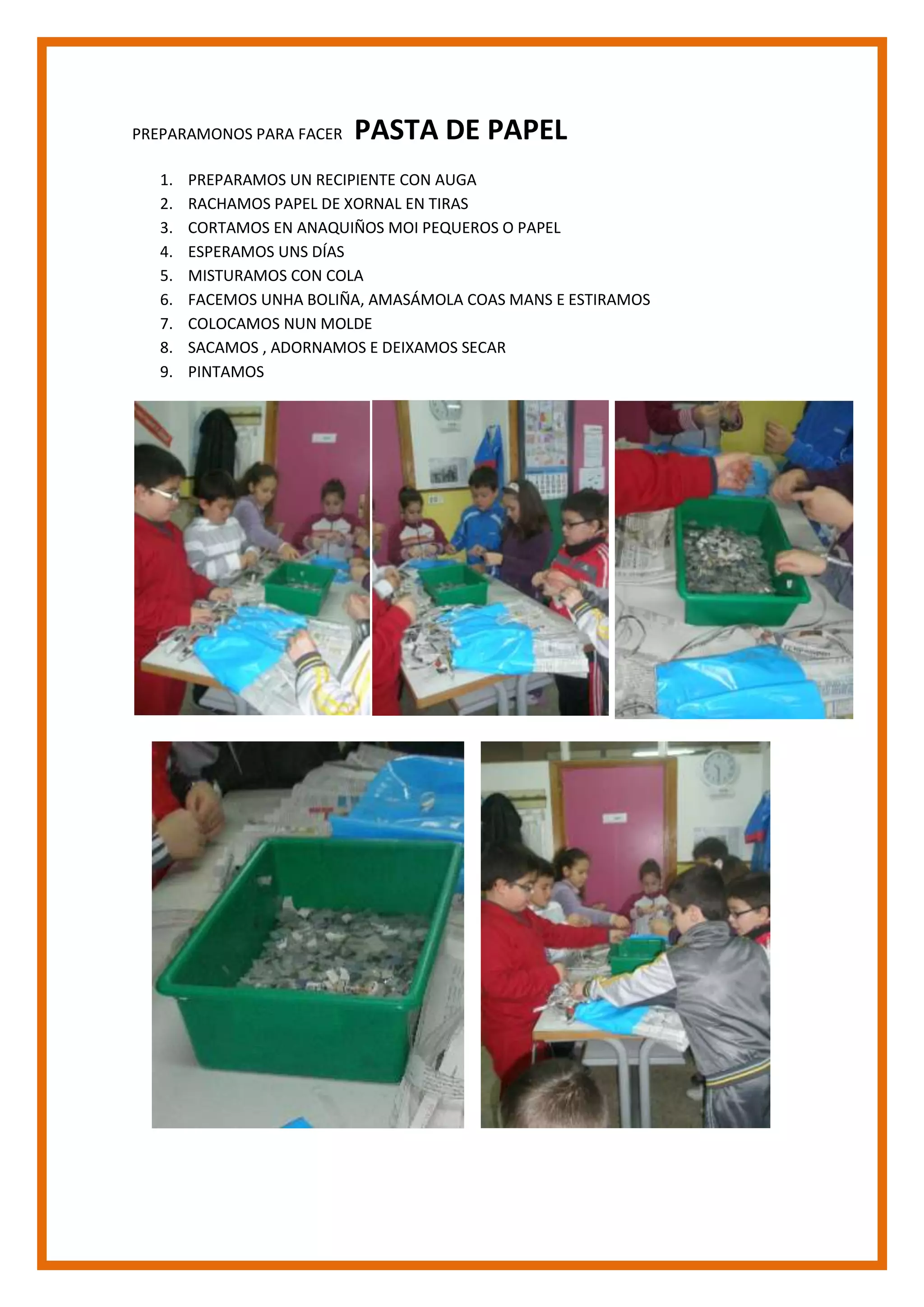 PREPARAMONOS PARA FACER PASTA DE PAPEL<br />PREPARAMOS UN RECIPIENTE CON AUGA<br />RACHAMOS PAPEL DE XORNAL EN TIRAS<br />CORTAMOS EN ANAQUIÑOS MOI PEQUEROS O PAPEL<br />ESPERAMOS UNS DÍAS<br />MISTURAMOS CON COLA<br />FACEMOS UNHA BOLIÑA, AMASÁMOLA COAS MANS E ESTIRAMOS<br />COLOCAMOS NUN MOLDE<br />SACAMOS , ADORNAMOS E DEIXAMOS SECAR<br />PINTAMOS<br />39516054445<br />16280562678285432562230<br />2729865434656327298656720205-4324356720205-432435433895527305002033905-4292602033905-489585-3663952729865-361633<br />