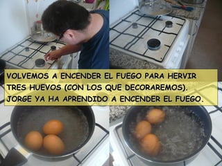 VOLVEMOS A ENCENDER EL FUEGO PARA HERVIRVOLVEMOS A ENCENDER EL FUEGO PARA HERVIR
TRES HUEVOS (CON LOS QUE DECORAREMOS).TRES HUEVOS (CON LOS QUE DECORAREMOS).
JORGE YA HA APRENDIDO A ENCENDER EL FUEGO.JORGE YA HA APRENDIDO A ENCENDER EL FUEGO.
 