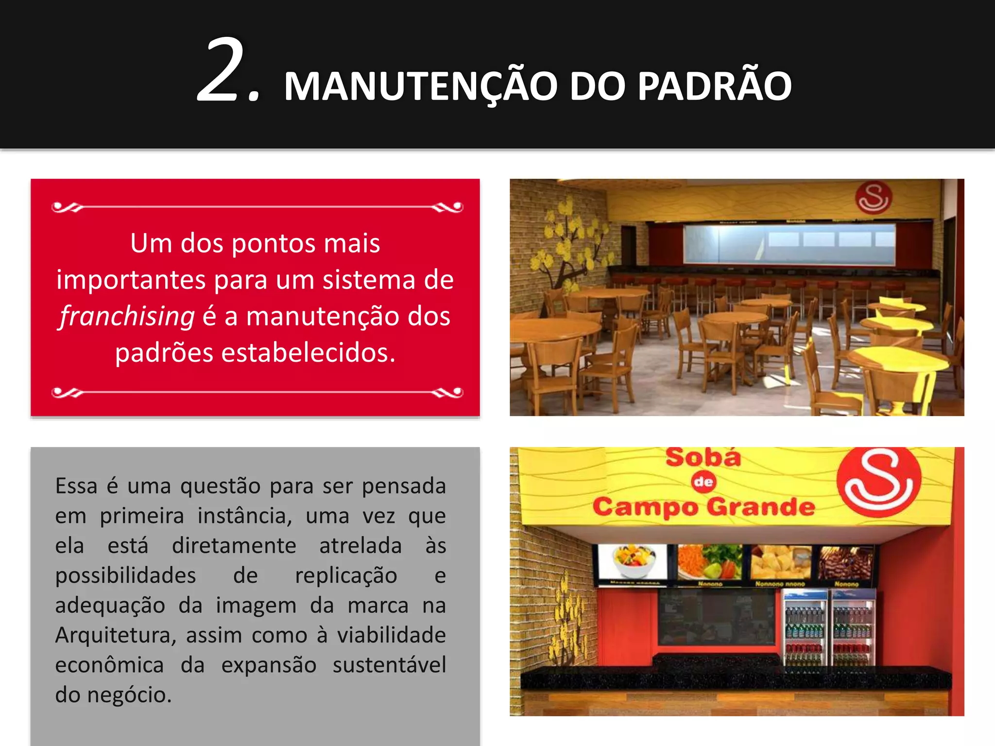 2. MANUTENÇÃO DO PADRÃO 
Um dos pontos mais 
importantes para um sistema de 
franchising é a manutenção dos 
padrões estabelecidos. 
Essa é uma questão para ser pensada 
em primeira instância, uma vez que 
ela está diretamente atrelada às 
possibilidades de replicação e 
adequação da imagem da marca na 
Arquitetura, assim como à viabilidade 
econômica da expansão sustentável 
do negócio. 
 