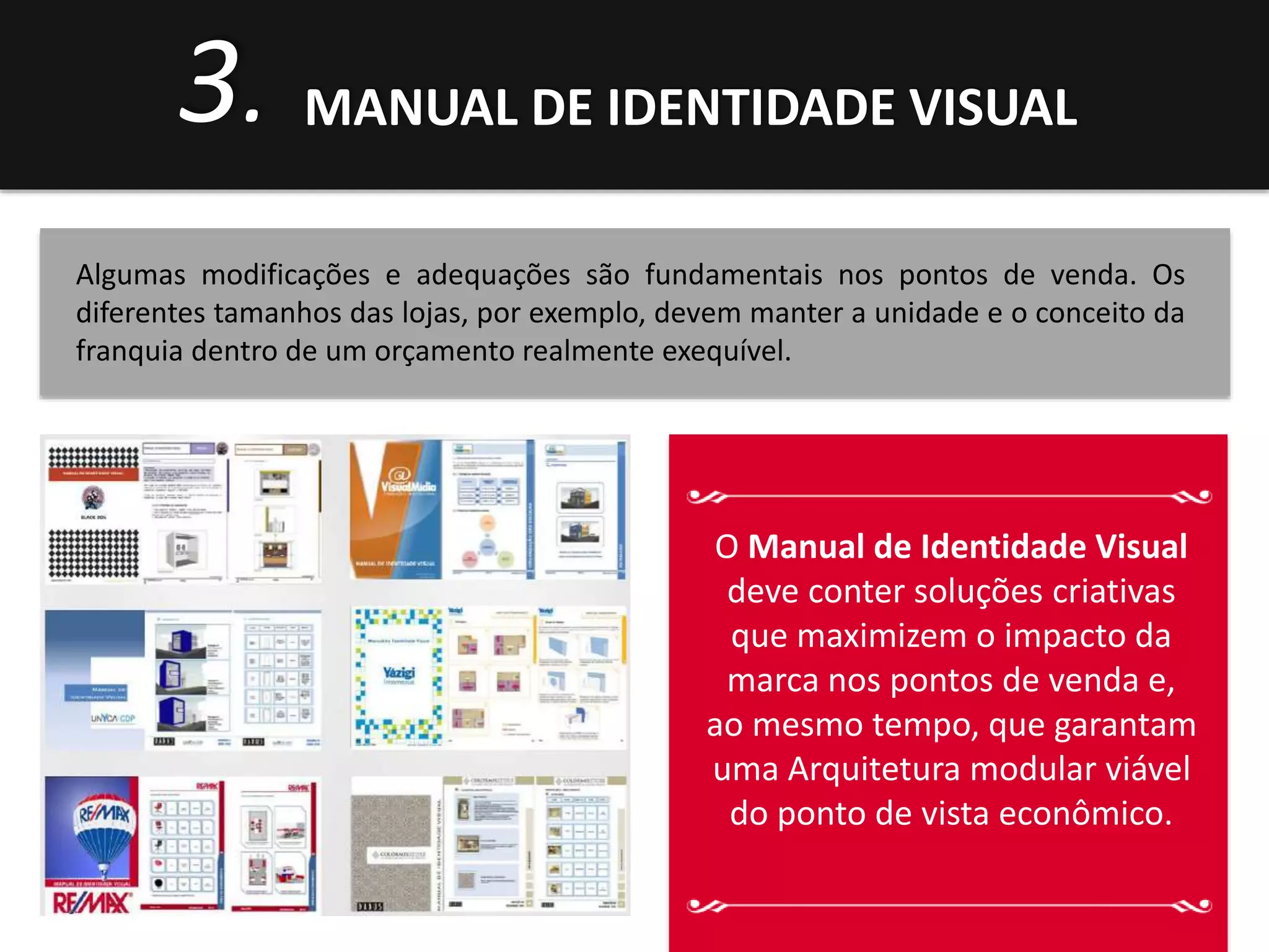 3. MANUAL DE IDENTIDADE VISUAL 
Algumas modificações e adequações são fundamentais nos pontos de venda. Os 
diferentes tamanhos das lojas, por exemplo, devem manter a unidade e o conceito da 
franquia dentro de um orçamento realmente exequível. 
O Manual de Identidade Visual 
deve conter soluções criativas 
que maximizem o impacto da 
marca nos pontos de venda e, 
ao mesmo tempo, que garantam 
uma Arquitetura modular viável 
do ponto de vista econômico. 
 