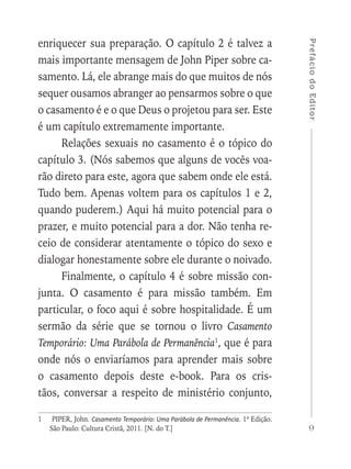 9
PrefáciodoEditor
enriquecer sua preparação. O capítulo 2 é talvez a
mais importante mensagem de John Piper sobre ca-
samento. Lá, ele abrange mais do que muitos de nós
sequer ousamos abranger ao pensarmos sobre o que
o casamento é e o que Deus o projetou para ser. Este
é um capítulo extremamente importante.
Relações sexuais no casamento é o tópico do
capítulo 3. (Nós sabemos que alguns de vocês voa-
rão direto para este, agora que sabem onde ele está.
Tudo bem. Apenas voltem para os capítulos 1 e 2,
quando puderem.) Aqui há muito potencial para o
prazer, e muito potencial para a dor. Não tenha re-
ceio de considerar atentamente o tópico do sexo e
dialogar honestamente sobre ele durante o noivado.
Finalmente, o capítulo 4 é sobre missão con-
junta. O casamento é para missão também. Em
particular, o foco aqui é sobre hospitalidade. É um
sermão da série que se tornou o livro Casamento
Temporário: Uma Parábola de Permanência1
, que é para
onde nós o enviaríamos para aprender mais sobre
o casamento depois deste e-book. Para os cris-
tãos, conversar a respeito de ministério conjunto,
1	 PIPER, John. Casamento Temporário: Uma Parábola de Permanência. 1ª Edição.
São Paulo: Cultura Cristã, 2011. [N. do T.]
 