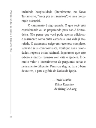 10
Preparando-separaoCasamento
incluindo hospitalidade (literalmente, no Novo
Testamento, “amor por estrangeiros”) é uma prepa-
ração essencial.
O casamento é algo grande. O que você está
considerando ou se preparando para não é brinca-
deira. Não pense que você pode apenas adicionar
o casamento como outra camada a uma vida já ata-
refada. O casamento exige um recomeço completo.
Reavalie seus compromissos, verifique suas priori-
dades, repense o seu habitual. Esperamos que este
e-book e outros recursos com este o ajudem. É de
muito valor o investimento de perguntas sérias e
pensamento diligente. Para sua alegria, para o bem
de outros, e para a glória do Noivo da igreja.
	 — David Mathis
	 Editor Executivo
	 desiringGod.org
 
