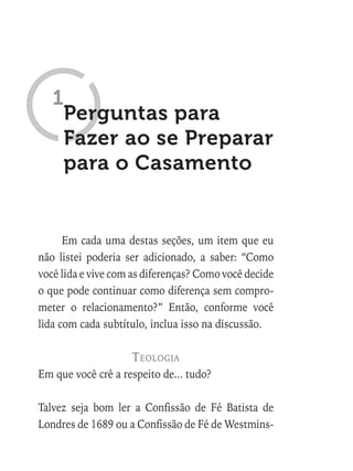 Perguntas para
Fazer ao se Preparar
para o Casamento
1
Em cada uma destas seções, um item que eu
não listei poderia ser adicionado, a saber: “Como
você lida e vive com as diferenças? Como você decide
o que pode continuar como diferença sem compro-
meter o relacionamento?” Então, conforme você
lida com cada subtítulo, inclua isso na discussão.
teologia
Em que você crê a respeito de... tudo?
Talvez seja bom ler a Confissão de Fé Batista de
Londres de 1689 ou a Confissão de Fé de Westmins-
 