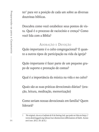 14
Preparando-separaoCasamento
ter1
para ver a posição de cada um sobre as diversas
doutrinas bíblicas.
Descubra como você estabelece seus pontos de vis-
ta. Qual é o processo de raciocínio e crença? Como
você lida com a Bíblia?
Adoração e Devoção
Quão importante é o culto congregacional? E quan-
to a outros tipos de participação na vida da igreja?
Quão importante é fazer parte de um pequeno gru-
po de suporte e prestação de contas?
Qual é a importância da música na vida e no culto?
Quais são as suas práticas devocionais diárias? (ora-
ção, leitura, meditação, memorização)
Como seriam nossas devocionais em família? Quem
liderará?
1	 No original, cita-se a Confissão de Fé do Desiring God, que pode ser lida em http://
www.desiringgod.org/about/our-distinctives/affirmation-of-faith. Acesso
em 6 nov. 2012. (N. do E.)
 