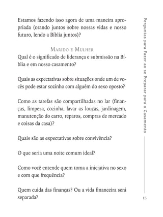 15
PerguntasparaFazeraosePrepararparaoCasamento
Estamos fazendo isso agora de uma maneira apro-
priada (orando juntos sobre nossas vidas e nosso
futuro, lendo a Bíblia juntos)?
Marido e Mulher
Qual é o significado de liderança e submissão na Bí-
blia e em nosso casamento?
Quais as expectativas sobre situações onde um de vo-
cês pode estar sozinho com alguém do sexo oposto?
Como as tarefas são compartilhadas no lar (finan-
ças, limpeza, cozinha, lavar as louças, jardinagem,
manutenção do carro, reparos, compras de mercado
e coisas da casa)?
Quais são as expectativas sobre convivência?
O que seria uma noite comum ideal?
Como você entende quem toma a iniciativa no sexo
e com que frequência?
Quem cuida das finanças? Ou a vida financeira será
separada?
 