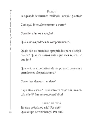 16
Preparando-separaoCasamento
Filhos
Seequandodeveríamosterfilhos?Porquê?Quantos?
Com qual intervalo entre um e outro?
Consideraríamos a adoção?
Quais são os padrões de comportamento?
Quais são as maneiras apropriadas para discipli-
ná-los? Quantos avisos antes que eles sejam... o
que for?
Quais são as expectativas de tempo gasto com eles e
quando eles vão para a cama?
Como lhes demonstrar afeto?
E quanto à escola? Estudarão em casa? Em uma es-
cola cristã? Em uma escola pública?
Estilo de vida
Ter casa própria ou não? Por quê?
Qual o tipo de vizinhança? Por quê?
 