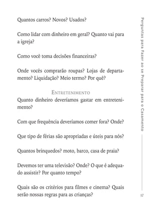 17
PerguntasparaFazeraosePrepararparaoCasamento
Quantos carros? Novos? Usados?
Como lidar com dinheiro em geral? Quanto vai para
a igreja?
Como você toma decisões financeiras?
Onde vocês comprarão roupas? Lojas de departa-
mento? Liquidação? Meio termo? Por quê?
Entretenimento
Quanto dinheiro deveríamos gastar em entreteni-
mento?
Com que frequência deveríamos comer fora? Onde?
Que tipo de férias são apropriadas e úteis para nós?
Quantos brinquedos? moto, barco, casa de praia?
Devemos ter uma televisão? Onde? O que é adequa-
do assistir? Por quanto tempo?
Quais são os critérios para filmes e cinema? Quais
serão nossas regras para as crianças?
 