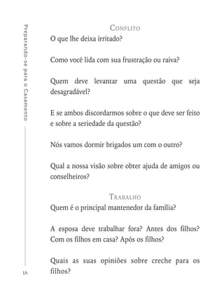 18
Preparando-separaoCasamento
Conflito
O que lhe deixa irritado?
Como você lida com sua frustração ou raiva?
Quem deve levantar uma questão que seja
desagradável?
E se ambos discordarmos sobre o que deve ser feito
e sobre a seriedade da questão?
Nós vamos dormir brigados um com o outro?
Qual a nossa visão sobre obter ajuda de amigos ou
conselheiros?
Trabalho
Quem é o principal mantenedor da família?
A esposa deve trabalhar fora? Antes dos filhos?
Com os filhos em casa? Após os filhos?
Quais as suas opiniões sobre creche para os
filhos?
 