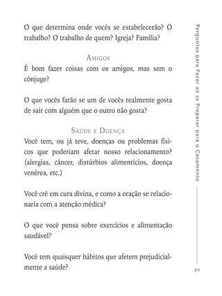 19
PerguntasparaFazeraosePrepararparaoCasamento
O que determina onde vocês se estabelecerão? O
trabalho? O trabalho de quem? Igreja? Família?
Amigos
É bom fazer coisas com os amigos, mas sem o
cônjuge?
O que vocês farão se um de vocês realmente gosta
de sair com alguém que o outro não gosta?
Saúde e Doença
Você tem, ou já teve, doenças ou problemas físi-
cos que poderiam afetar nosso relacionamento?
(alergias, câncer, distúrbios alimentícios, doença
venérea, etc.)
Você crê em cura divina, e como a oração se relacio-
naria com a atenção médica?
O que você pensa sobre exercícios e alimentação
saudável?
Você tem quaisquer hábitos que afetem prejudicial-
mente a saúde?
 