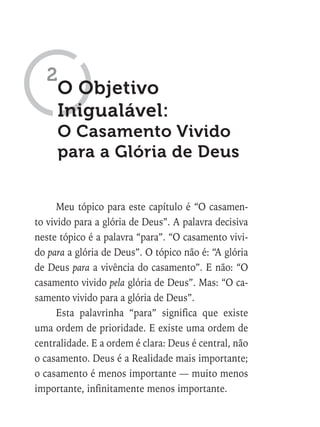 Meu tópico para este capítulo é “O casamen-
to vivido para a glória de Deus”. A palavra decisiva
neste tópico é a palavra “para”. “O casamento vivi-
do para a glória de Deus”. O tópico não é: “A glória
de Deus para a vivência do casamento”. E não: “O
casamento vivido pela glória de Deus”. Mas: “O ca-
samento vivido para a glória de Deus”.
Esta palavrinha “para” significa que existe
uma ordem de prioridade. E existe uma ordem de
centralidade. E a ordem é clara: Deus é central, não
o casamento. Deus é a Realidade mais importante;
o casamento é menos importante — muito menos
importante, infinitamente menos importante.
O Objetivo
Inigualável:
O Casamento Vivido
para a Glória de Deus
2
 