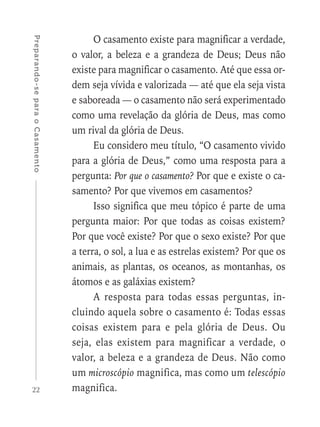 22
Preparando-separaoCasamento
O casamento existe para magnificar a verdade,
o valor, a beleza e a grandeza de Deus; Deus não
existe para magnificar o casamento. Até que essa or-
dem seja vívida e valorizada — até que ela seja vista
e saboreada — o casamento não será experimentado
como uma revelação da glória de Deus, mas como
um rival da glória de Deus.
Eu considero meu título, “O casamento vivido
para a glória de Deus,” como uma resposta para a
pergunta: Por que o casamento? Por que e existe o ca-
samento? Por que vivemos em casamentos?
Isso significa que meu tópico é parte de uma
pergunta maior: Por que todas as coisas existem?
Por que você existe? Por que o sexo existe? Por que
a terra, o sol, a lua e as estrelas existem? Por que os
animais, as plantas, os oceanos, as montanhas, os
átomos e as galáxias existem?
A resposta para todas essas perguntas, in-
cluindo aquela sobre o casamento é: Todas essas
coisas existem para e pela glória de Deus. Ou
seja, elas existem para magnificar a verdade, o
valor, a beleza e a grandeza de Deus. Não como
um microscópio magnifica, mas como um telescópio
magnifica.
 