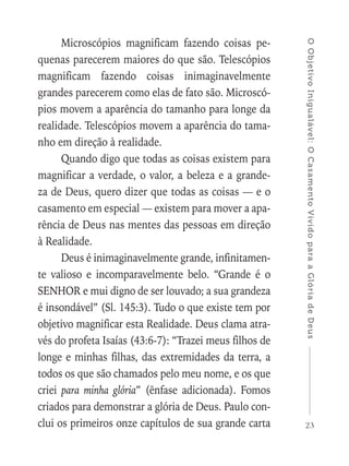 23
OObjetivoInigualável:OCasamentoVividoparaaGlóriadeDeus
Microscópios magnificam fazendo coisas pe-
quenas parecerem maiores do que são. Telescópios
magnificam fazendo coisas inimaginavelmente
grandes parecerem como elas de fato são. Microscó-
pios movem a aparência do tamanho para longe da
realidade. Telescópios movem a aparência do tama-
nho em direção à realidade.
Quando digo que todas as coisas existem para
magnificar a verdade, o valor, a beleza e a grande-
za de Deus, quero dizer que todas as coisas — e o
casamento em especial — existem para mover a apa-
rência de Deus nas mentes das pessoas em direção
à Realidade.
Deus é inimaginavelmente grande, infinitamen-
te valioso e incomparavelmente belo. “Grande é o
SENHOR e mui digno de ser louvado; a sua grandeza
é insondável” (Sl. 145:3). Tudo o que existe tem por
objetivo magnificar esta Realidade. Deus clama atra-
vés do profeta Isaías (43:6-7): “Trazei meus filhos de
longe e minhas filhas, das extremidades da terra, a
todos os que são chamados pelo meu nome, e os que
criei para minha glória” (ênfase adicionada). Fomos
criados para demonstrar a glória de Deus. Paulo con-
clui os primeiros onze capítulos de sua grande carta
 