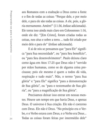 24
Preparando-separaoCasamento
aos Romanos com a exaltação a Deus como a fonte
e o fim de todas as coisas: “Porque dele, e por meio
dele, e para ele são todas as coisas. A ele, pois, a gló-
ria eternamente. Amém!” (11:36, ênfase adicionada).
Ele torna isso ainda mais claro em Colossenses 1:16,
onde ele diz: “[Em Cristo], foram criadas todas as
coisas, nos céus e sobre a terra ... tudo foi criado por
meio dele e para ele” (ênfase adicionada).
E ai de nós se pensamos que “para Ele” signifi-
ca “para Sua necessidade”, ou “para Seu benefício”,
ou “para Seu desenvolvimento”. Paulo deixou claro
como água em Atos 17:25 que Deus não é “servido
por mãos humanas, como se de alguma coisa pre-
cisasse; pois ele mesmo é quem a todos dá vida,
respiração e tudo mais”. Não, o termo “para Sua
glória” e “para Ele” significa “para a demonstração
de Sua glória”, ou “para o testemunho de Sua gló-
ria”, ou “para a magnificação de Sua glória”.
Precisamos deixar isso entrar em nossas men-
tes. Houve um tempo em que havia Deus, e apenas
Deus. O universo é Sua criação. Ele não é coeterno
com Deus. Ele não é Deus. “No princípio era o Ver-
bo, e o Verbo estava com Deus, e o Verbo era Deus...
Todas as coisas foram feitas por intermédio dele”
 