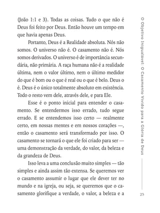 25
OObjetivoInigualável:OCasamentoVividoparaaGlóriadeDeus
(João 1:1 e 3). Todas as coisas. Tudo o que não é
Deus foi feito por Deus. Então houve um tempo em
que havia apenas Deus.
Portanto, Deus é a Realidade absoluta. Nós não
somos. O universo não é. O casamento não é. Nós
somos derivados. O universo é de importância secun-
dária, não primária. A raça humana não é a realidade
última, nem o valor último, nem o último medidor
do que é bom ou o que é real ou o que é belo. Deus o
é. Deus é o único totalmente absoluto em existência.
Todo o resto vem dele, através dele, e para Ele.
Esse é o ponto inicial para entender o casa-
mento. Se entendermos isso errado, tudo segue
errado. E se entendemos isso certo — realmente
certo, em nossas mentes e em nossos corações —,
então o casamento será transformado por isso. O
casamento se tornará o que ele foi criado para ser —
uma demonstração da verdade, do valor, da beleza e
da grandeza de Deus.
Isso leva a uma conclusão muito simples — tão
simples e ainda assim tão extensa. Se queremos ver
o casamento assumir o lugar que ele dever ter no
mundo e na igreja, ou seja, se queremos que o ca-
samento glorifique a verdade, o valor, a beleza e a
 