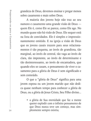 26
Preparando-separaoCasamento
grandeza de Deus, devemos ensinar e pregar menos
sobre casamento e mais sobre Deus.
A maioria dos jovens hoje não traz ao seu
namoro e casamento uma grande visão de Deus —
quem Ele é, como Ele se parece, como Ele age. No
mundo quase não há visão de Deus. Ele sequer está
na lista de convidados. Ele é simples e impressio-
nantemente omitido. E na igreja a visão de Deus
que os jovens casais trazem para seus relaciona-
mentos é tão pequena, ao invés de grandiosa, tão
marginal, ao invés de central, tão vaga ao invés de
clara, tão impotente, ao invés de determinante e
tão desinteressante, ao invés de encantadora, que
quando eles se casam, o pensamento de viver o ca-
samento para a glória de Deus é sem significado e
sem conteúdo.
O que a “glória de Deus” significa para uma
jovem esposa ou um jovem marido que não dedi-
ca quase nenhum tempo para conhecer a glória de
Deus, ou a glória de Jesus Cristo, Seu Filho divino...
•	a glória de Sua eternidade que faz a mente
querer explodir com o infinito pensamento de
que Deus nunca teve um começo, mas sim-
plesmente sempre existiu;
 