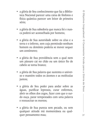 27
OObjetivoInigualável:OCasamentoVividoparaaGlóriadeDeus
•	 a glória de Seu conhecimento que faz a Biblio-
teca Nacional parecer uma caixa de fósforos e
física quântica parecer um leitor de primeira
série;
•	 a glória de Sua sabedoria que nunca foi e nun-
ca poderá ser aconselhada por homens;
•	 a glória de Sua autoridade sobre os céus e a
terra e o inferno, sem cuja permissão nenhum
homem ou demônio poderia se mover sequer
um centímetro;
•	 a glória de Sua providência sem a qual nem
um pássaro cai no chão ou um único fio de
cabelo se torna branco;
•	 a glória de Sua palavra que sustenta o univer-
so e mantém todos os átomos e as moléculas
juntos;
•	a glória de Seu poder para andar sobre as
águas, purificar leprosos, curar enfermos,
abrir os olhos dos cegos, fazer com que o sur-
do ouça, parar tempestades com uma palavra
e ressuscitar os mortos;
•	a glória de Sua pureza sem pecado, ou sem
qualquer atitude má momentânea ou qual-
quer pensamento mau;
 