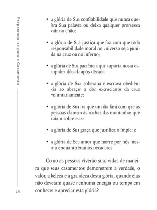 28
Preparando-separaoCasamento
•	 a glória de Sua confiabilidade que nunca que-
bra Sua palavra ou deixa qualquer promessa
cair no chão;
•	 a glória de Sua justiça que faz com que toda
responsabilidade moral no universo seja puni-
da na cruz ou no inferno;
•	 a glória de Sua paciência que suporta nossa es-
tupidez década após década;
•	a glória de Sua soberana e escrava obediên-
cia ao abraçar a dor excruciante da cruz
voluntariamente;
•	 a glória de Sua ira que um dia fará com que as
pessoas clamem às rochas das montanhas que
caiam sobre elas;
•	 a glória de Sua graça que justifica o ímpio; e
•	 a glória de Seu amor que morre por nós mes-
mo enquanto éramos pecadores.
Como as pessoas viverão suas vidas de manei-
ra que seus casamentos demonstrem a verdade, o
valor, a beleza e a grandeza desta glória, quando elas
não devotam quase nenhuma energia ou tempo em
conhecer e apreciar esta glória?
 