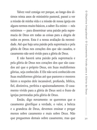 29
OObjetivoInigualável:OCasamentoVividoparaaGlóriadeDeus
Talvez você consiga ver porque, ao longo dos úl-
timos trinta anos de ministério pastoral, passei a ver
a missão de minha vida e a missão de nossa igreja em
alguns termos muito básicos, a saber: Eu existo — nós
existimos — para disseminar uma paixão pela supre-
macia de Deus em todas as coisas para a alegria de
todos os povos. Esta é a nossa avaliação da necessi-
dade. Até que haja uma paixão pela supremacia e pela
glória de Deus nos corações dos que são casados, o
casamento não será vivido para a glória de Deus.
E não haverá uma paixão pela supremacia e
pela glória de Deus nos corações dos que são casa-
dos até que o próprio Deus, em Suas multiformes
glórias, seja conhecido. E Ele não será conhecido em
Suas multiformes glórias até que pastores e mestres
falem a respeito dele incansável, profunda, bíblica,
fiel, distintiva, perfeita e apaixonadamente. O casa-
mento vivido para a glória de Deus será o fruto de
igrejas permeadas pela glória de Deus.
Então, digo novamente: se queremos que o
casamento glorifique a verdade, o valor, a beleza
e a grandeza de Deus, devemos ensinar e pregar
menos sobre casamento e mais sobre Deus. Não
que preguemos demais sobre casamento, mas que
 