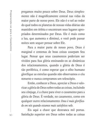 30
Preparando-separaoCasamento
pregamos muito pouco sobre Deus. Deus simples-
mente não é magnificamente central nas vidas da
maior parte de nosso povo. Ele não é o sol ao redor
do qual todos os planetas de nossas vidas diárias são
mantidos em órbita e encontram seus lugares apro-
priados determinados por Deus. Ele é mais como
a lua, que aumenta e diminui, e você pode passar
noites sem sequer pensar sobre Ele.
Para a maior parte de nosso povo, Deus é
marginal e centenas de boas coisas usurpam Seu
lugar. Pensar que seus casamentos poderiam ser
vividos para Sua glória ensinando-os as dinâmicas
dos relacionamentos, quando a glória de Deus é
tão periférica, é como esperar que o olho humano
glorifique as estrelas quando não observamos o céu
noturno e nunca compramos um telescópio.
Então, conhecer a Deus, apreciar a Deus e valo-
rizar a glória de Deus sobre todas as coisas, incluindo
seu cônjuge, é a chave para viver o casamento para a
glória de Deus. É verdade, no casamento, como em
qualquer outro relacionamento: Deus é mais glorifica-
do em nós quando estamos mais satisfeitos nele.
Eis aqui a chave que destranca mil portas.
Satisfação superior em Deus sobre todas as coisas
 