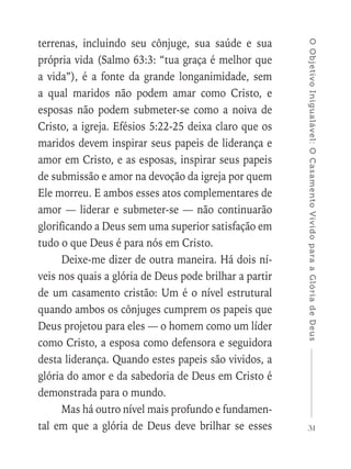 31
OObjetivoInigualável:OCasamentoVividoparaaGlóriadeDeus
terrenas, incluindo seu cônjuge, sua saúde e sua
própria vida (Salmo 63:3: “tua graça é melhor que
a vida”), é a fonte da grande longanimidade, sem
a qual maridos não podem amar como Cristo, e
esposas não podem submeter-se como a noiva de
Cristo, a igreja. Efésios 5:22-25 deixa claro que os
maridos devem inspirar seus papeis de liderança e
amor em Cristo, e as esposas, inspirar seus papeis
de submissão e amor na devoção da igreja por quem
Ele morreu. E ambos esses atos complementares de
amor — liderar e submeter-se — não continuarão
glorificando a Deus sem uma superior satisfação em
tudo o que Deus é para nós em Cristo.
Deixe-me dizer de outra maneira. Há dois ní-
veis nos quais a glória de Deus pode brilhar a partir
de um casamento cristão: Um é o nível estrutural
quando ambos os cônjuges cumprem os papeis que
Deus projetou para eles — o homem como um líder
como Cristo, a esposa como defensora e seguidora
desta liderança. Quando estes papeis são vividos, a
glória do amor e da sabedoria de Deus em Cristo é
demonstrada para o mundo.
Mas há outro nível mais profundo e fundamen-
tal em que a glória de Deus deve brilhar se esses
 