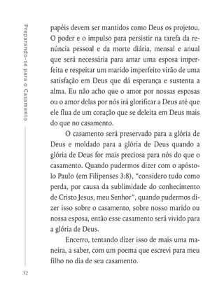 32
Preparando-separaoCasamento
papéis devem ser mantidos como Deus os projetou.
O poder e o impulso para persistir na tarefa da re-
núncia pessoal e da morte diária, mensal e anual
que será necessária para amar uma esposa imper-
feita e respeitar um marido imperfeito virão de uma
satisfação em Deus que dá esperança e sustenta a
alma. Eu não acho que o amor por nossas esposas
ou o amor delas por nós irá glorificar a Deus até que
ele flua de um coração que se deleita em Deus mais
do que no casamento.
O casamento será preservado para a glória de
Deus e moldado para a glória de Deus quando a
glória de Deus for mais preciosa para nós do que o
casamento. Quando pudermos dizer com o apósto-
lo Paulo (em Filipenses 3:8), “considero tudo como
perda, por causa da sublimidade do conhecimento
de Cristo Jesus, meu Senhor”, quando pudermos di-
zer isso sobre o casamento, sobre nosso marido ou
nossa esposa, então esse casamento será vivido para
a glória de Deus.
Encerro, tentando dizer isso de mais uma ma-
neira, a saber, com um poema que escrevi para meu
filho no dia de seu casamento.
 