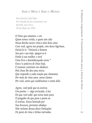 33
OObjetivoInigualável:OCasamentoVividoparaaGlóriadeDeus
Ame-a Mais e Ame-a Menos
Para Karsten Luke Piper
Por Ocasião de Seu Casamento com
Rochelle Ann Orvis
29 de Maio de 1995
O Deus que amamos, e em
Quem temos vivido, e quem tem sido
Nossa Rocha nestes vinte-e-dois bons anos
Com você, agora nos propõe, com doces lágrimas,
Deixá-lo ir: “Deixará o homem
Seu pai e sua mãe, apegar-se-á
Então à sua mulher, e será
Uma livre e desembaraçada carne.”
Esta é a palavra de Deus hoje,
E estamos contentes em obedecer.
Pois Deus lhe deu uma noiva
Que responde a cada oração que clamamos
Por mais de vinte anos, nosso clamor
Por você, antes que soubéssemos o nome dela.
Agora, você pede que eu escreva
Um poema — algo arriscado, à luz
Do que você sabe: que estou mais para
O pregador do que para o poeta ou
O artista. Estou honrado por
Sua bravura, portanto obedeço.
Não reclamo dessas doces limitações
De pares de rima e linhas metradas.
 