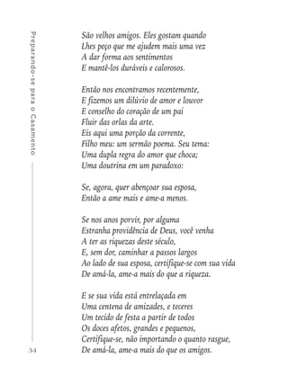 34
Preparando-separaoCasamento
São velhos amigos. Eles gostam quando
Lhes peço que me ajudem mais uma vez
A dar forma aos sentimentos
E mantê-los duráveis e calorosos.
Então nos encontramos recentemente,
E fizemos um dilúvio de amor e louvor
E conselho do coração de um pai
Fluir das orlas da arte.
Eis aqui uma porção da corrente,
Filho meu: um sermão poema. Seu tema:
Uma dupla regra do amor que choca;
Uma doutrina em um paradoxo:
Se, agora, quer abençoar sua esposa,
Então a ame mais e ame-a menos.
Se nos anos porvir, por alguma
Estranha providência de Deus, você venha
A ter as riquezas deste século,
E, sem dor, caminhar a passos largos
Ao lado de sua esposa, certifique-se com sua vida
De amá-la, ame-a mais do que a riqueza.
E se sua vida está entrelaçada em
Uma centena de amizades, e teceres
Um tecido de festa a partir de todos
Os doces afetos, grandes e pequenos,
Certifique-se, não importando o quanto rasgue,
De amá-la, ame-a mais do que os amigos.
 