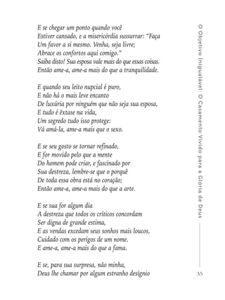 35
OObjetivoInigualável:OCasamentoVividoparaaGlóriadeDeus
E se chegar um ponto quando você
Estiver cansado, e a misericórdia sussurrar: “Faça
Um favor a si mesmo. Venha, seja livre;
Abrace os confortos aqui comigo.”
Saiba disto! Sua esposa vale mais do que essas coisas.
Então ame-a, ame-a mais do que a tranquilidade.
E quando seu leito nupcial é puro,
E não há o mais leve encanto
De luxúria por ninguém que não seja sua esposa,
E tudo é êxtase na vida,
Um segredo tudo isso protege:
Vá amá-la, ame-a mais que o sexo.
E se seu gosto se tornar refinado,
E for movido pelo que a mente
Do homem pode criar, e fascinado por
Sua destreza, lembre-se que o porquê
De toda essa obra está no coração;
Então ame-a, ame-a mais do que a arte.
E se sua for algum dia
A destreza que todos os críticos concordam
Ser digna de grande estima,
E as vendas excedam seus sonhos mais loucos,
Cuidado com os perigos de um nome.
E ame-a, ame-a mais do que a fama.
E se, para sua surpresa, não minha,
Deus lhe chamar por algum estranho desígnio
 