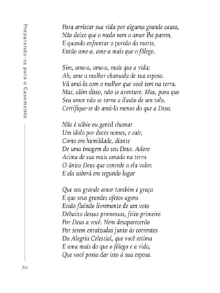 36
Preparando-separaoCasamento
Para arriscar sua vida por alguma grande causa,
Não deixe que o medo nem o amor lhe parem,
E quando enfrentar o portão da morte,
Então ame-a, ame-a mais que o fôlego.
Sim, ame-a, ame-a, mais que a vida;
Ah, ame a mulher chamada de sua esposa.
Vá amá-la com o melhor que você tem na terra.
Mas, além disso, não se aventure. Mas, para que
Seu amor não se torne a ilusão de um tolo,
Certifique-se de amá-la menos do que a Deus.
Não é sábio ou gentil chamar
Um ídolo por doces nomes, e cair,
Como em humildade, diante
De uma imagem do seu Deus. Adore
Acima de sua mais amada na terra
O único Deus que concede a ela valor.
E ela saberá em segundo lugar
Que seu grande amor também é graça
E que seus grandes afetos agora
Estão fluindo livremente de um voto
Debaixo dessas promessas, feito primeiro
Por Deus a você. Nem desaparecerão
Por serem enraizadas junto às correntes
Da Alegria Celestial, que você estima
E ama mais do que o fôlego e a vida,
Que você possa dar isto à sua esposa.
 
