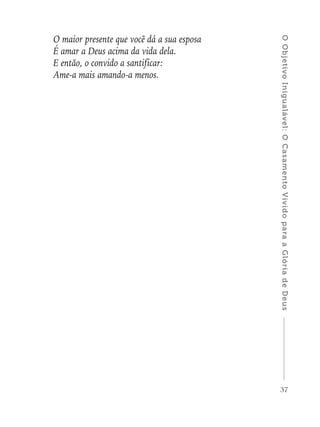 37
OObjetivoInigualável:OCasamentoVividoparaaGlóriadeDeus
O maior presente que você dá a sua esposa
É amar a Deus acima da vida dela.
E então, o convido a santificar:
Ame-a mais amando-a menos.
 