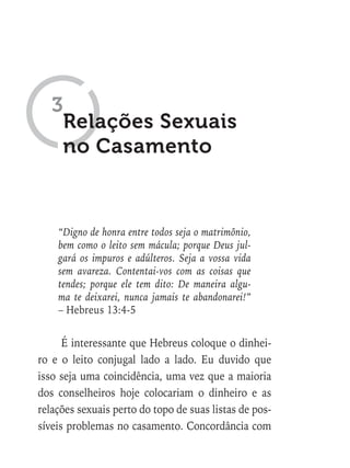 “Digno de honra entre todos seja o matrimônio,
bem como o leito sem mácula; porque Deus jul-
gará os impuros e adúlteros. Seja a vossa vida
sem avareza. Contentai-vos com as coisas que
tendes; porque ele tem dito: De maneira algu-
ma te deixarei, nunca jamais te abandonarei!”
– Hebreus 13:4-5
É interessante que Hebreus coloque o dinhei-
ro e o leito conjugal lado a lado. Eu duvido que
isso seja uma coincidência, uma vez que a maioria
dos conselheiros hoje colocariam o dinheiro e as
relações sexuais perto do topo de suas listas de pos-
síveis problemas no casamento. Concordância com
Relações Sexuais
no Casamento
3
 