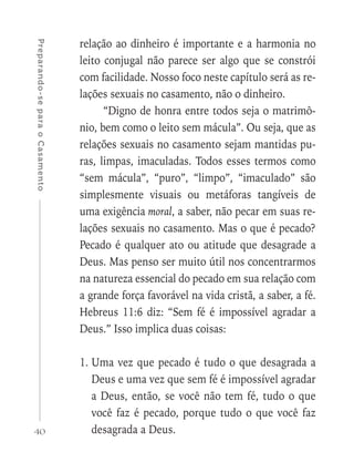 40
Preparando-separaoCasamento
relação ao dinheiro é importante e a harmonia no
leito conjugal não parece ser algo que se constrói
com facilidade. Nosso foco neste capítulo será as re-
lações sexuais no casamento, não o dinheiro.
“Digno de honra entre todos seja o matrimô-
nio, bem como o leito sem mácula”. Ou seja, que as
relações sexuais no casamento sejam mantidas pu-
ras, limpas, imaculadas. Todos esses termos como
“sem mácula”, “puro”, “limpo”, “imaculado” são
simplesmente visuais ou metáforas tangíveis de
uma exigência moral, a saber, não pecar em suas re-
lações sexuais no casamento. Mas o que é pecado?
Pecado é qualquer ato ou atitude que desagrade a
Deus. Mas penso ser muito útil nos concentrarmos
na natureza essencial do pecado em sua relação com
a grande força favorável na vida cristã, a saber, a fé.
Hebreus 11:6 diz: “Sem fé é impossível agradar a
Deus.” Isso implica duas coisas:
1.	Uma vez que pecado é tudo o que desagrada a
Deus e uma vez que sem fé é impossível agradar
a Deus, então, se você não tem fé, tudo o que
você faz é pecado, porque tudo o que você faz
desagrada a Deus.
 