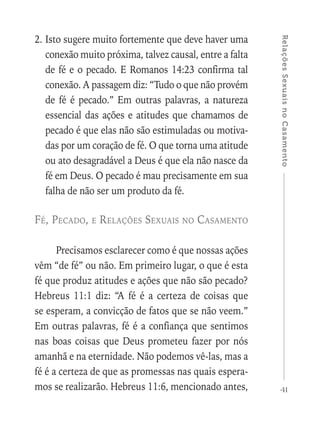 41
RelaçõesSexuaisnoCasamento
2.	Isto sugere muito fortemente que deve haver uma
conexão muito próxima, talvez causal, entre a falta
de fé e o pecado. E Romanos 14:23 confirma tal
conexão. A passagem diz: “Tudo o que não provém
de fé é pecado.” Em outras palavras, a natureza
essencial das ações e atitudes que chamamos de
pecado é que elas não são estimuladas ou motiva-
das por um coração de fé. O que torna uma atitude
ou ato desagradável a Deus é que ela não nasce da
fé em Deus. O pecado é mau precisamente em sua
falha de não ser um produto da fé.
Fé, Pecado, e Relações Sexuais no Casamento
Precisamos esclarecer como é que nossas ações
vêm “de fé” ou não. Em primeiro lugar, o que é esta
fé que produz atitudes e ações que não são pecado?
Hebreus 11:1 diz: “A fé é a certeza de coisas que
se esperam, a convicção de fatos que se não veem.”
Em outras palavras, fé é a confiança que sentimos
nas boas coisas que Deus prometeu fazer por nós
amanhã e na eternidade. Não podemos vê-las, mas a
fé é a certeza de que as promessas nas quais espera-
mos se realizarão. Hebreus 11:6, mencionado antes,
 