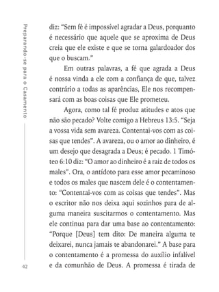 42
Preparando-separaoCasamento
diz: “Sem fé é impossível agradar a Deus, porquanto
é necessário que aquele que se aproxima de Deus
creia que ele existe e que se torna galardoador dos
que o buscam.”
Em outras palavras, a fé que agrada a Deus
é nossa vinda a ele com a confiança de que, talvez
contrário a todas as aparências, Ele nos recompen-
sará com as boas coisas que Ele prometeu.
Agora, como tal fé produz atitudes e atos que
não são pecado? Volte comigo a Hebreus 13:5. “Seja
a vossa vida sem avareza. Contentai-vos com as coi-
sas que tendes”. A avareza, ou o amor ao dinheiro, é
um desejo que desagrada a Deus; é pecado. 1 Timó-
teo 6:10 diz: “O amor ao dinheiro é a raiz de todos os
males”. Ora, o antídoto para esse amor pecaminoso
e todos os males que nascem dele é o contentamen-
to: “Contentai-vos com as coisas que tendes”. Mas
o escritor não nos deixa aqui sozinhos para de al-
guma maneira suscitarmos o contentamento. Mas
ele continua para dar uma base ao contentamento:
“Porque [Deus] tem dito: De maneira alguma te
deixarei, nunca jamais te abandonarei.” A base para
o contentamento é a promessa do auxílio infalível
e da comunhão de Deus. A promessa é tirada de
 