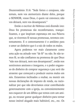 43
RelaçõesSexuaisnoCasamento
Deuteronômio 31:6: “Sede fortes e corajosos, não
temais, nem vos atemorizeis diante deles, porque
o SENHOR, vosso Deus, é quem vai convosco; não
vos deixará, nem vos desamparará.”
Então o escritor de Hebreus está dizendo isto:
Deus fez promessas tão reconfortantes, tranqui-
lizantes, e que inspiram esperança em sua Palavra
que, se tivermos fé nessas promessas, teremos con-
tentamento. E o contentamento é o antídoto para
o amor ao dinheiro que é a raiz de todos os males.
Agora podemos ver mais claramente como
uma ação ou atitude vem “de fé” ou não. Se não te-
mos fé, se não confiamos na promessa de que Deus
“não nos deixará, nem nos desamparará”, então nos
sentiremos ansiosos e inseguros, e o poder engano-
so do dinheiro de comprar segurança e paz será tão
atraente que começará a produzir outros males em
nós. Estaremos inclinados a roubar, ou mentir em
nossas declarações de imposto de renda, ou racio-
nalizar por que não deveríamos estar contribuindo
generosamente com a igreja, ou convenientemente
nos esquecer de um débito que temos com um ami-
go, ou recusar gastar qualquer dinheiro para tornar
nosso imóvel alugado mais habitável, etc., etc. Os
 