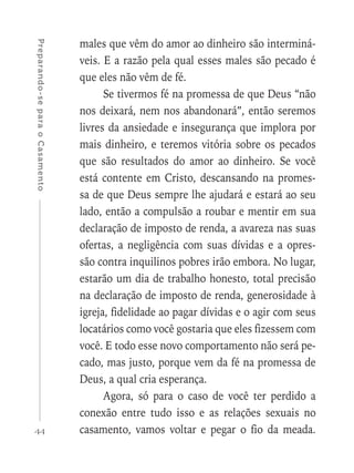 44
Preparando-separaoCasamento
males que vêm do amor ao dinheiro são interminá-
veis. E a razão pela qual esses males são pecado é
que eles não vêm de fé.
Se tivermos fé na promessa de que Deus “não
nos deixará, nem nos abandonará”, então seremos
livres da ansiedade e insegurança que implora por
mais dinheiro, e teremos vitória sobre os pecados
que são resultados do amor ao dinheiro. Se você
está contente em Cristo, descansando na promes-
sa de que Deus sempre lhe ajudará e estará ao seu
lado, então a compulsão a roubar e mentir em sua
declaração de imposto de renda, a avareza nas suas
ofertas, a negligência com suas dívidas e a opres-
são contra inquilinos pobres irão embora. No lugar,
estarão um dia de trabalho honesto, total precisão
na declaração de imposto de renda, generosidade à
igreja, fidelidade ao pagar dívidas e o agir com seus
locatários como você gostaria que eles fizessem com
você. E todo esse novo comportamento não será pe-
cado, mas justo, porque vem da fé na promessa de
Deus, a qual cria esperança.
Agora, só para o caso de você ter perdido a
conexão entre tudo isso e as relações sexuais no
casamento, vamos voltar e pegar o fio da meada.
 