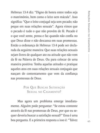 45
RelaçõesSexuaisnoCasamento
Hebreus 13:4 diz: “Digno de honra entre todos seja
o matrimônio, bem como o leito sem mácula”. Isso
significa: “Que o leito conjugal seja sem pecado; não
peque em suas relações sexuais”. Agora vimos que
o pecado é tudo o que não provém de fé. Pecado é
o que você sente, pensa e faz quando não confia no
que Deus disse e não descansa em suas promessas.
Então a ordenança de Hebreus 13:4 pode ser decla-
rada da seguinte maneira: Que suas relações sexuais
sejam livres de qualquer ato ou atitude que não vem
da fé na Palavra de Deus. Ou para colocar de uma
maneira positiva: Tenha aquelas atitudes e pratique
aqueles atos em suas relações sexuais conjugais que
nasçam do contentamento que vem da confiança
nas promessas de Deus.
Por Que Buscar Satisfação
Sexual no Casamento?
Mas agora um problema emerge imediata-
mente. Alguém pode perguntar: “Se estou contente
através da fé nas promessas de Deus, por que eu se-
quer deveria buscar a satisfação sexual?” Essa é uma
boa pergunta. E a primeira resposta a isso é: “Talvez
 
