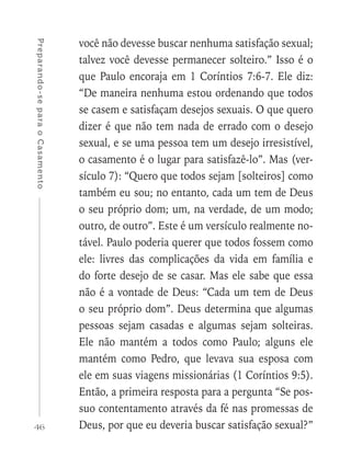 46
Preparando-separaoCasamento
você não devesse buscar nenhuma satisfação sexual;
talvez você devesse permanecer solteiro.” Isso é o
que Paulo encoraja em 1 Coríntios 7:6-7. Ele diz:
“De maneira nenhuma estou ordenando que todos
se casem e satisfaçam desejos sexuais. O que quero
dizer é que não tem nada de errado com o desejo
sexual, e se uma pessoa tem um desejo irresistível,
o casamento é o lugar para satisfazê-lo”. Mas (ver-
sículo 7): “Quero que todos sejam [solteiros] como
também eu sou; no entanto, cada um tem de Deus
o seu próprio dom; um, na verdade, de um modo;
outro, de outro”. Este é um versículo realmente no-
tável. Paulo poderia querer que todos fossem como
ele: livres das complicações da vida em família e
do forte desejo de se casar. Mas ele sabe que essa
não é a vontade de Deus: “Cada um tem de Deus
o seu próprio dom”. Deus determina que algumas
pessoas sejam casadas e algumas sejam solteiras.
Ele não mantém a todos como Paulo; alguns ele
mantém como Pedro, que levava sua esposa com
ele em suas viagens missionárias (1 Coríntios 9:5).
Então, a primeira resposta para a pergunta “Se pos-
suo contentamento através da fé nas promessas de
Deus, por que eu deveria buscar satisfação sexual?”
 