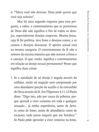 47
RelaçõesSexuaisnoCasamento
é: “Talvez você não devesse. Deus pode querer que
você seja solteiro”.
Mas há uma segunda resposta para essa per-
gunta, a saber, o contentamento que as promessas
de Deus dão não significa o fim de todos os dese-
jos, especialmente desejos corporais. Mesmo Jesus,
cuja fé foi perfeita, teve fome e desejou comer, e se
cansou e desejou descansar. O apetite sexual está
na mesma categoria. O contentamento da fé não o
remove da mesma maneira que não remove a fome e
o cansaço. O que, então, significa o contentamento
em relação ao desejo sexual permanente? Penso que
significa duas coisas.
1.	Se a satisfação de tal desejo é negada através do
celibato, então tal negação será compensada por
uma abundante porção do auxílio e da comunhão
de Deus através da fé. Em Filipenses 4:11-13 Paulo
disse: “Digo isto, não por causa da pobreza, por-
que aprendi a viver contente em toda e qualquer
situação... já tenho experiência, tanto de fartu-
ra como de fome; assim de abundância como de
escassez; tudo posso naquele que me fortalece.”
Se Paulo pôde aprender a viver contente na fome,
 